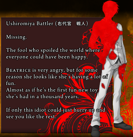 Battler’s death screen. “Missing. / The fool who spoiled the world where everyone could have been happy. / Beatrice is very angry, but for some reason she looks like she’s having a lot of fun. Almost if he’s the first fun new toy she’s had in a thousand years. / If only this idiot could just hurry up and see you like the rest.”