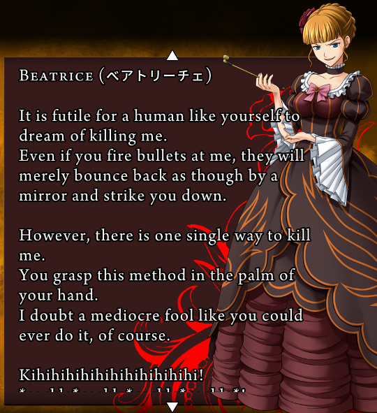 Beatrice’s attempted death screen, though rather than show her dead, it just changes the text. “It is futile for a human like yourself to dream of killing me. Even if you fire bullets at me, they will merely bounce back as though by a mirror and strike you down. / However, there is one single way to kill me. You grasp this method in the palm of your hand. I doubt a mediocre fool like you could ever do it of course. / Kihihihihihihihihihi!”