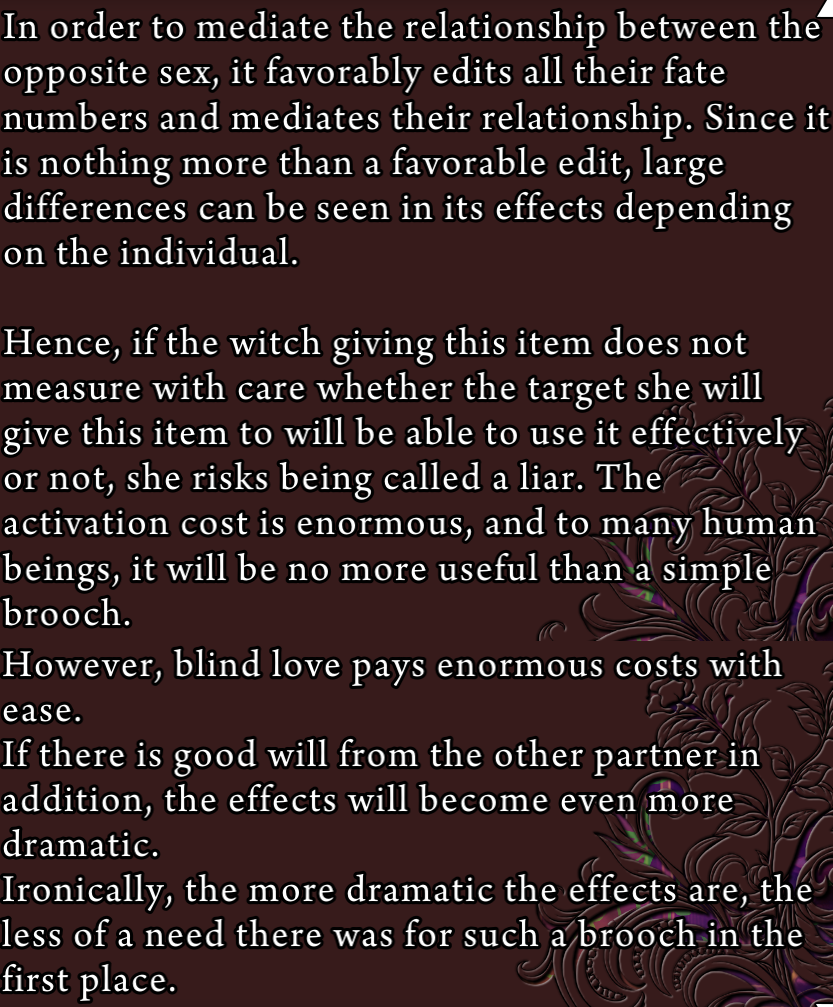 Description of the ‘golden butterfly brooch’: In order to mediate the relationship between the opposite sex, it favorably edits all their fate numbers and mediates their relationship. Since it is nothing more than a favorable edit, large differences can be seen in its effects depending on the individual. Hence, if the witch giving this item does not measure with care whether the target she will give this item to will be able to use it effectively or not, she risks being called a liar. The activation cost is enormous, and to many human beings, it will be no more useful than a simple brooch. However, blind love pays enormous costs with ease. If there is good will from the other partner in addition, the effects will become even more dramatic. Ironically, the more dramatic the effects are, the less of a need there was for such a brooch in the first place.