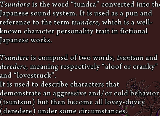Some explanatory text from the grimoire: ‘Tsundora is the word “tundra” converted into the Japanese sound system. It is used as a pun and a reference to the term tsundere, which is a well-known character personality trait in fictional Japanese works.

Tsundere is composed of two words, tsuntsun and deredere, meaning respectively “aloof or cranky” and “lovestruck”. It is used to describe characters that demonstrate an aggressive and/or cold behavior (tsuntsun) but then become all lovey-dovey (deredere) under some circumstances.’