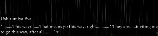 A dark rainy space. Eva is saying “………This way?……That means go this way, right…………? They are……inviting me to go this way, after all………”
