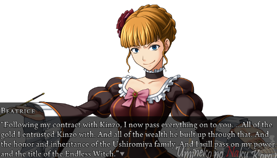 Beatrice, against a pure white background: “Following my contract with Kinzo, I now pass everything on to you. …All of the gold I entrusted Kinzo with. And all of the wealth he built up through that. And the honor and inheritance of the Ushiromiya family. And I will pass on my power, and the title of the Endless Witch.”