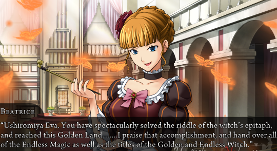 Beatrice: “Ushiromiya Eva. You have spectacularly solved the ridle of the witch’s epitaph, and reached this GOlden Land. ……I praise that accomplishment, and hand over all of the Endless Magic as well as the titles of the Golden and Endless Witch.”