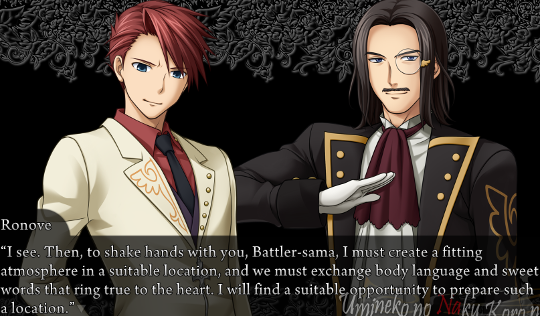 Ronove to Battler: “I see. Then, to shake hads with you, Battler-sama, I must create a fitting atmosphere in a suitable location, and we must exchange body language and sweet words that ring true to the heart. I will find a suitable opportunity to prepare such a location.